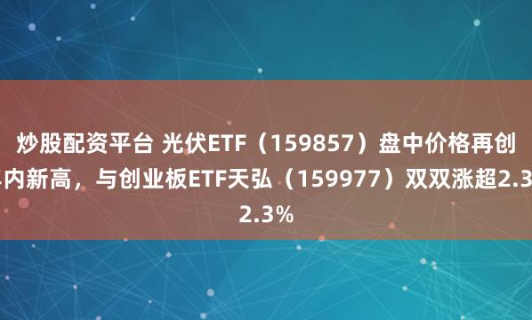 炒股配资平台 光伏ETF（159857）盘中价格再创年内新高，与创业板ETF天弘（159977）双双涨超2.3%