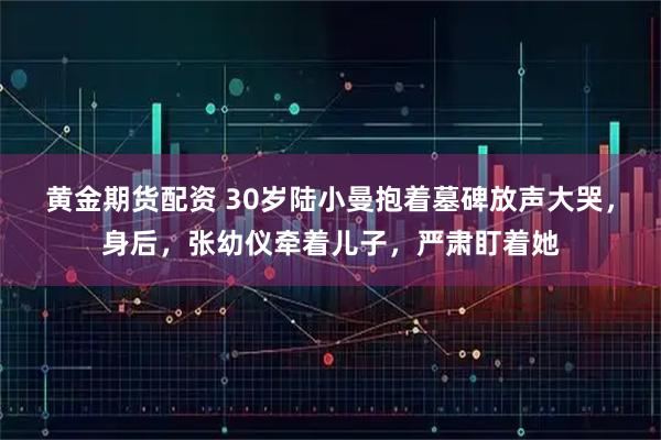 黄金期货配资 30岁陆小曼抱着墓碑放声大哭，身后，张幼仪牵着儿子，严肃盯着她