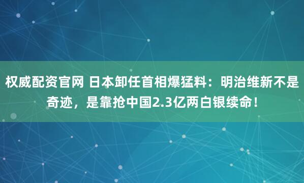 权威配资官网 日本卸任首相爆猛料：明治维新不是奇迹，是靠抢中国2.3亿两白银续命！
