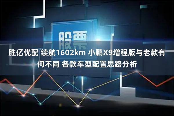 胜亿优配 续航1602km 小鹏X9增程版与老款有何不同 各款车型配置思路分析