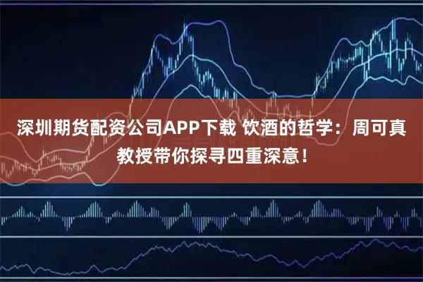深圳期货配资公司APP下载 饮酒的哲学：周可真教授带你探寻四重深意！