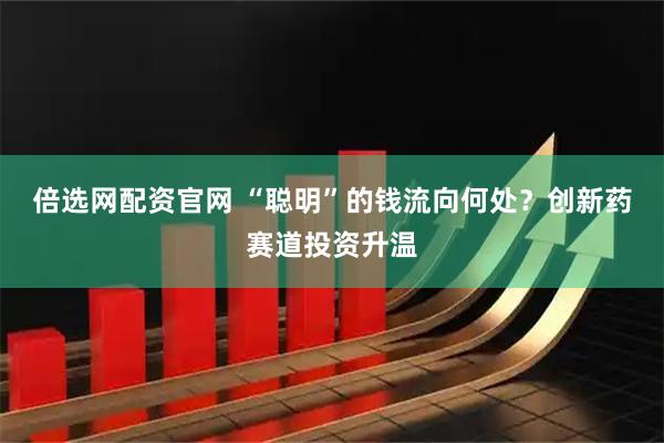 倍选网配资官网 “聪明”的钱流向何处？创新药赛道投资升温