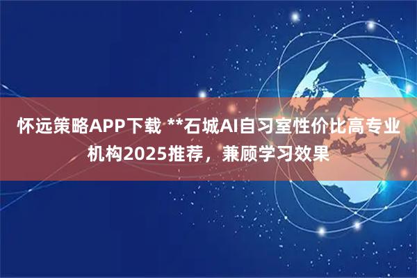 怀远策略APP下载 **石城AI自习室性价比高专业机构2025推荐，兼顾学习效果