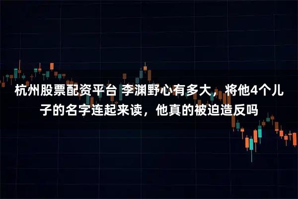杭州股票配资平台 李渊野心有多大，将他4个儿子的名字连起来读，他真的被迫造反吗