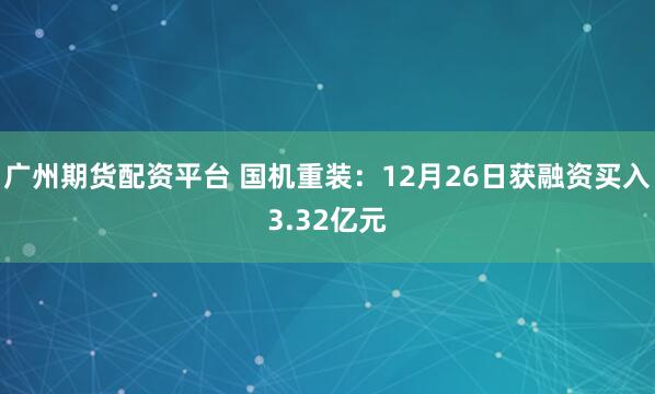 广州期货配资平台 国机重装：12月26日获融资买入3.32亿元