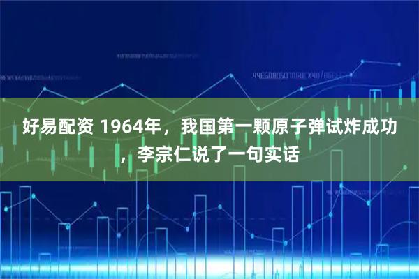好易配资 1964年，我国第一颗原子弹试炸成功，李宗仁说了一句实话