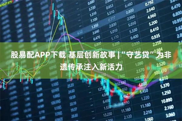 股易配APP下载 基层创新故事 |“守艺贷”为非遗传承注入新活力