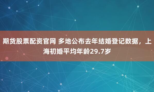 期货股票配资官网 多地公布去年结婚登记数据，上海初婚平均年龄29.7岁