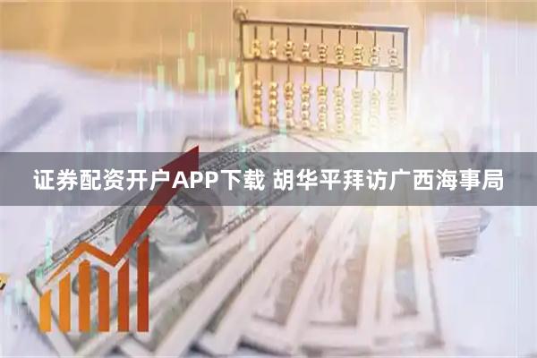 证券配资开户APP下载 胡华平拜访广西海事局