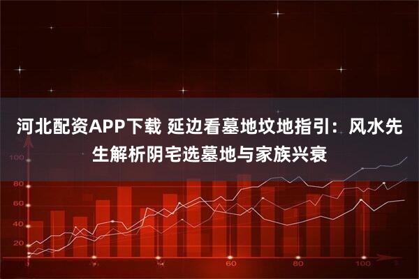 河北配资APP下载 延边看墓地坟地指引：风水先生解析阴宅选墓地与家族兴衰