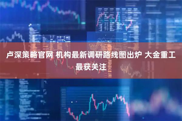 卢深策略官网 机构最新调研路线图出炉 大金重工最获关注
