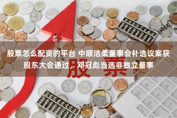 股票怎么配资的平台 中顺洁柔董事会补选议案获股东大会通过，邓冠彪当选非独立董事