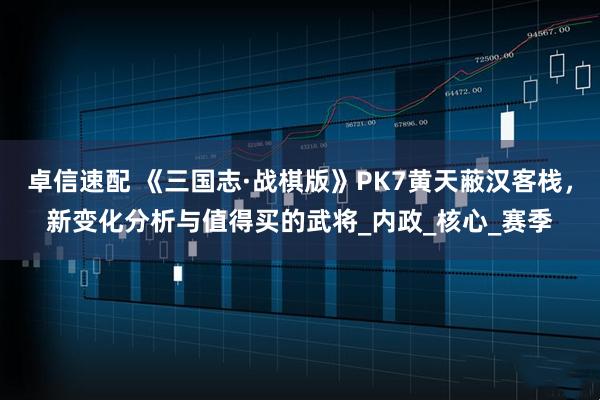 卓信速配 《三国志·战棋版》PK7黄天蔽汉客栈，新变化分析与值得买的武将_内政_核心_赛季