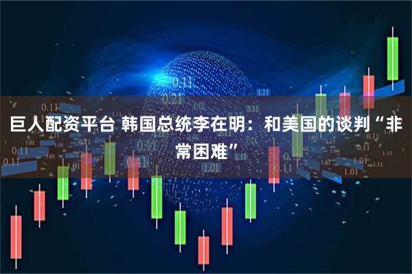 巨人配资平台 韩国总统李在明：和美国的谈判“非常困难”