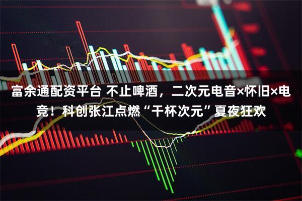 富余通配资平台 不止啤酒，二次元电音×怀旧×电竞！科创张江点燃“干杯次元”夏夜狂欢