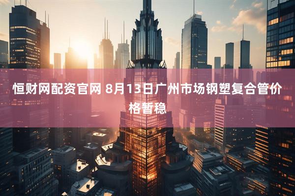 恒财网配资官网 8月13日广州市场钢塑复合管价格暂稳