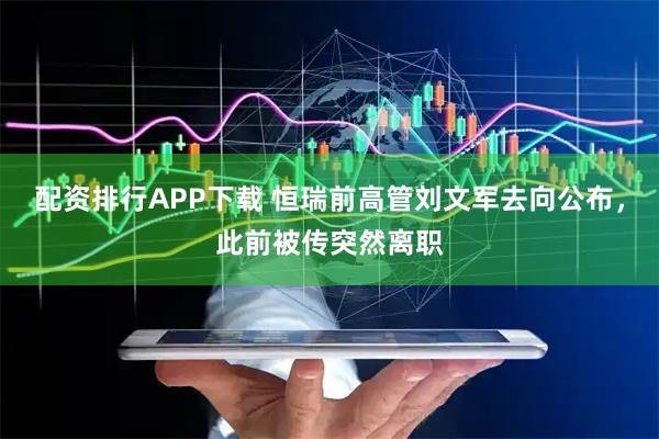 配资排行APP下载 恒瑞前高管刘文军去向公布,此前被传突然离职