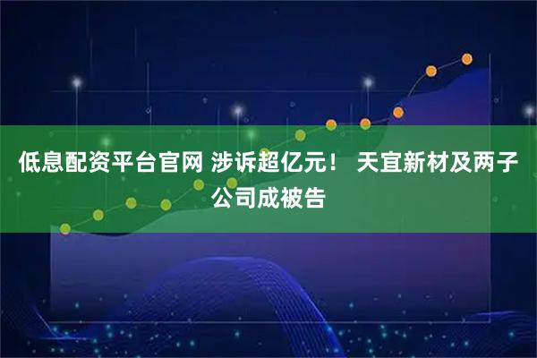 低息配资平台官网 涉诉超亿元！ 天宜新材及两子公司成被告