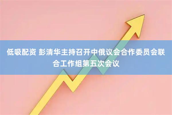 低吸配资 彭清华主持召开中俄议会合作委员会联合工作组第五次会议