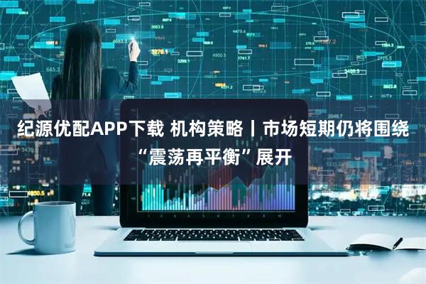 纪源优配APP下载 机构策略丨市场短期仍将围绕“震荡再平衡”展开