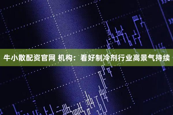 牛小散配资官网 机构:看好制冷剂行业高景气持续